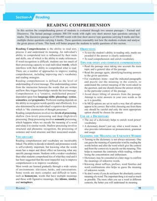 Reading 11
Section-A Reading
Objectives
	 •	To test the student’s ability in reading only, marks are
awarded if the answer is clearly understood.
	 •	To read comprehension and enrich vocabulary.
Tips for swift and complete comprehension
	 •	Read the passage once taking into account the main
topic and a general idea of the passage.
	 •	Read the passage again, identifying/locating answers
to the given questions.
	 •	For vocabulary items—read the indicated paragraphs
and puzzle out the meaning in the context, to
understand the correct meaning of the word asked in
the question, and one should choose the answer strictly
in the particular context of the passage.
	 •	Avoid direct lifting of answers from the passage.
Attempt to write answers in your own words as far
as it is possible.
	 •	In MCQ options are set in such a way that all options
appear to be correct. But while choosing one from them
one should be careful and only the most appropriate
option should be chosen for answer.
Use of a Dictionary
	 •	The use of a dictionary helps to enrich word power/
vocabulary.
	 •	A dictionary doesn’t just say what a word means. It
also provides information on pronunciation, grammar
and usage.
Guessing the Meaning of Unknown Words
	 •	Turning to the dictionary is not always necessary. One
can guess the meaning of a particular word by reading the
words before and after the word which give the context
and from the context try to puzzle out the meaning. This
helps to maintain the continuity while reading, without
losing the concentration and enthusiasm.
	 •	Dictionary may be consulted at a later stage to confirm
the meanings of unknown words.
	 •	Knowing about suffixes, prefixes, word families and
word combinations also helps us guess the meaning
of unknown words.
	 •	So don’t worry if you do not know the absolutely correct
meaningofaword.Theimportantthingistoreadasmuch
as possible. The more often you see a word in different
contexts, the better you will understand its meaning.
Reading Comprehension is the ability to read text,
process it and understand its meaning. An individual’s
ability to comprehend text is influenced by their traits
and skills, one of which is the ability to make inferences.
If word recognition is difficult, students use too much of
their processing capacity to read individual words, which
interferes with their ability to comprehend what is read.
There are a number of approaches to improve reading
comprehension, including improving one’s vocabulary
and reading strategies.
Reading comprehension is defined as the level of
understanding of a text/message. This understanding comes
from the interaction between the words that are written
and how they trigger knowledge outside the text/message.
Comprehension is a “creative, multifaceted process”
dependent upon four language skills: phonology, syntax,
semantics, and pragmatics. Proficient reading depends on
the ability to recognize words quickly and effortlessly. It is
also determined by an individual’s cognitive development,
which is “the construction of thought processes.”
Reading comprehension involves two levels of processing,
shallow (low-level) processing and deep (high-level)
processing. Deep processing involves semantic processing,
which happens when we encode the meaning of a word
and relate it to similar words. Shallow processing involves
structural and phonemic recognition, the processing of
sentence and word structure and their associated sounds.
Vocabulary
Reading comprehension and vocabulary are inextricably
linked.The ability to decode or identify and pronounce words
is self-evidently important, but knowing what the words
mean has a major and direct effect on knowing what any
specific passage means. Students with a weaker vocabulary
than other students comprehend less of what they read and it
has been suggested that the most impactful way to improve
comprehension is to improve vocabulary.
Most words are learned gradually through a wide variety
of environments: television, books, and conversations.
Some words are more complex and difficult to learn,
such as homonyms, words that have multiple meanings
and those with figurative meanings, like idioms, similes,
and metaphors.
Reading Comprehension
In this section the comprehending power of students is evaluated through two unseen passages – Factual and
Discursive. The factual passage contains 300-350 words with eight very short answer type questions carrying 8
marks. The discursive passage is of 350-400 words with four short answer type questions carrying 8 marks and four
multiple choice questions carrying 4 marks. These questions reasonably test how the students evaluate and analyse
the given pieces of tests. This book will better prepare the students to tackle questions of this section.
 