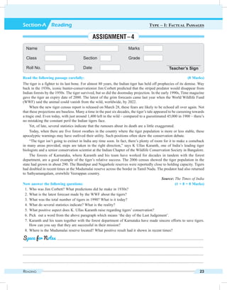 Reading 23
Read the following passage carefully: (8 Marks)
The tiger is a fighter to its last bone. For almost 80 years, the Indian tiger has held off prophecies of its demise. Way
back in the 1930s, iconic hunter-conservationist Jim Corbett predicted that the striped predator would disappear from
Indian forests by the 1950s. The tiger survived, but so did the doomsday projection. In the early 1990s, Time magazine
gave the tiger an expiry date of 2000. The latest of the grim forecasts came last year when the World Wildlife Fund
(WWF) said the animal could vanish from the wild, worldwide, by 2022.
When the new tiger census report is released on March 28, these fears are likely to be echoed all over again. Not
that these projections are baseless. Many a time in the past six decades, the tiger’s tale appeared to be careening towards
a tragic end. Even today, with just around 1,400 left in the wild – compared to a guesstimated 45,000 in 1900 – there’s
no mistaking the constant peril the Indian tigers face.
Yet, of late, several statistics indicate that the rumours about its death are a little exaggerated.
Today, when there are five forest swathes in the country where the tiger population is more or less stable, these
apocalyptic warnings may have outlived their utility. Such positions often skew the conservation debate.
“The tiger isn’t going to extinct in India any time soon. In fact, there’s plenty of room for it to make a comeback
in many areas provided, steps are taken in the right direction,” says K Ullas Karanth, one of India’s leading tiger
biologists and a senior conservation scientist at the Indian Chapter of the Wildlife Conservation Society in Bangalore.
The forests of Karnataka, where Karanth and his team have worked for decades in tandem with the forest
department, are a good example of the tiger’s relative success. The 2006 census showed the tiger population in the
state had grown in about 290. The Bandipur and Nagarhole reserves were reportedly close to holding capacity. Tigers
had doubled in recent times at the Mudumalai reserve across the border in Tamil Nadu. The predator had also returned
to Sathyamangalam, erstwhile Veerappan country.
 Source: The Times of India
Now answer the following questions: (1 × 8 = 8 Marks)
	 1.	Who was Jim Corbett? What predictions did he make in 1930s?
	 2.	What is the latest forecast made by the WWF about the tigers?
	 3.	What was the total number of tigers in 1990? What is it today?
	 4.	What do several statistics indicate? What is the reality?
	 5.	What positive aspect does K. Ullas Karanth raise regarding tigers’ conservation?
	 6.	Pick out a word from the above paragraph which means ‘the day of the Last Judgement’.
	 7.	Karanth and his team together with the forest department of Karnataka have made sincere efforts to save tigers.
How can you say that they are successful in their mission?
	 8.	Where is the Mudumalai reserve located? What positive result had it shown in recent times?
	 .........................................................................................................................................................
.............................................................................................................................................................................................
.............................................................................................................................................................................................
.............................................................................................................................................................................................
Space for Notes
Name Marks
Class Section Grade
Roll No. Date Teacher’s Sign
Section-A  Reading Type – I: Factual Passages
Assignment – 4
 