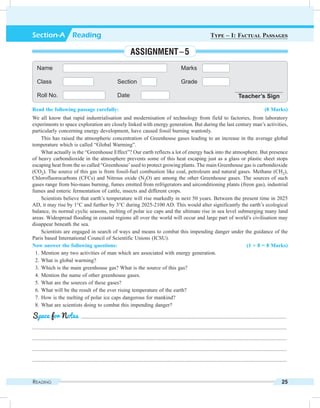 Reading 25
Read the following passage carefully: (8 Marks)
We all know that rapid industrialisation and modernisation of technology from field to factories, from laboratory
experiments to space exploration are closely linked with energy generation. But during the last century man’s activities,
particularly concerning energy development, have caused fossil burning wantonly.
This has raised the atmospheric concentration of Greenhouse gases leading to an increase in the average global
temperature which is called “Global Warming”.
What actually is the “Greenhouse Effect”? Our earth reflects a lot of energy back into the atmosphere. But presence
of heavy carbondioxide in the atmosphere prevents some of this heat escaping just as a glass or plastic sheet stops
escaping heat from the so called “Greenhouse’used to protect growing plants. The main Greenhouse gas is carbondioxide
(CO2). The source of this gas is from fossil-fuel combustion like coal, petroleum and natural gases. Methane (CH2),
Chlorofluorocarbons (CFCs) and Nitrous oxide (N2O) are among the other Greenhouse gases. The sources of such
gases range from bio-mass burning, fumes emitted from refrigerators and airconditioning plants (freon gas), industrial
fumes and enteric fermentation of cattle, insects and different crops.
Scientists believe that earth’s temperature will rise markedly in next 50 years. Between the present time in 2025
AD, it may rise by 1°C and further by 3°C during 2025-2100 AD. This would alter significantly the earth’s ecological
balance, its normal cyclic seasons, melting of polar ice caps and the ultimate rise in sea level submerging many land
areas. Widespread flooding in coastal regions all over the world will occur and large part of world’s civilisation may
disappear beneath the sea.
Scientists are engaged in search of ways and means to combat this impending danger under the guidance of the
Paris based International Council of Scientific Unions (ICSU).
Now answer the following questions: (1 × 8 = 8 Marks)
	 1.	Mention any two activities of man which are associated with energy generation.
	 2.	What is global warming?
	 3.	Which is the main greenhouse gas? What is the source of this gas?
	 4.	Mention the name of other greenhouse gases.
	 5.	What are the sources of these gases?
	 6.	What will be the result of the ever rising temperature of the earth?
	 7.	How is the melting of polar ice caps dangerous for mankind?
	 8.	What are scientists doing to combat this impending danger?
	 .........................................................................................................................................................
.............................................................................................................................................................................................
.............................................................................................................................................................................................
.............................................................................................................................................................................................
.............................................................................................................................................................................................
Space for Notes
Name Marks
Class Section Grade
Roll No. Date Teacher’s Sign
Section-A  Reading Type – I: Factual Passages
Assignment – 5
 