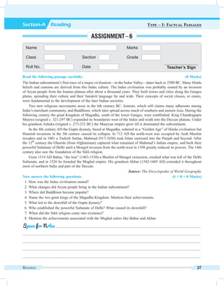 Reading 27
Read the following passage carefully: (8 Marks)
The Indian subcontinent’s first trace of a major civilisation—in the Indus Valley—dates back to 2500 BC. Many Hindu
beliefs and customs are derived from this Indus culture. The Indus civilisation was probably ousted by an invasion
of Aryan people from the Iranian plateau after about a thousand years. They built towns and cities along the Ganges
plains, spreading their culture and their Sanskrit language far and wide. Their concepts of social classes, or castes,
were fundamental to the development of the later Indian societies.
Two new religious movements arose in the 6th century BC: Jainism, which still claims many adherents among
India’s merchant community, and Buddhism, which later spread across much of southern and eastern Asia. During the
following century the great Kingdom of Magadha, south of the lower Ganges, were established. King Chandragupta
Maurya (reigned c. 321-297 BC) expanded its boundaries west of the Indus and south into the Deccan plateau. Under
his grandson Ashoka (reigned c. 273-232 BC) the Mauryan empire grew till it dominated the subcontinent.
In the 4th century AD the Gupta dynasty, based at Magadha, ushered in a “Golden Age” of Hindu civilisation but
Hunnish invasions in the 5th century caused its collapse. In 712 AD the north-west was occupied by Arab Muslim
invaders and in 1001 a Turkish Sultan, Mahmud (917-1030) took Islam eastward into the Punjab and beyond. After
the 12
th
century the Ghurids (from Afghanistan) captured what remained of Mahmud’s Indian empire, and built their
powerful Sultanate of Delhi until a Mongol invasion from the north-west in 1398 greatly reduced its powers. The 14th
century also saw the foundation of the Sikh religion.
From 1519 AD Babur, “the lion” (1483-1530) a Muslim of Mongol extraction, crushed what was left of the Delhi
Sultanate, and in 1526 he founded the Mughal empire. His grandson Akbar (1542-1605 AD) extended it throughout
most of northern India and part of the Deccan.
Source: The Encyclopedia of World Geography
Now answer the following questions: (1 × 8 = 8 Marks)
	 1.	How was the Indus civilisation ousted?
	 2.	What changes did Aryan people bring in the Indian subcontinent?
	 3.	Where did Buddhism become popular?
	 4.	Name the two great kings of the Magadha Kingdom. Mention their achievements.
	 5.	What led to the downfall of the Gupta dynasty?
	 6.	Who established the powerful Sultanate of Delhi? What caused its downfall?
	 7.	When did the Sikh religion come into existence?
	 8.	Mention the achievements associated with the Mughal rulers like Babur and Akbar.
	 .........................................................................................................................................................
.............................................................................................................................................................................................
.............................................................................................................................................................................................
.............................................................................................................................................................................................
.............................................................................................................................................................................................
Space for Notes
Name Marks
Class Section Grade
Roll No. Date Teacher’s Sign
Section-A  Reading Type – I: Factual Passages
Assignment – 6
 