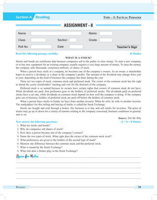 Reading 31
Read the following passage carefully: (8 Marks)
What is a Stock?
Stocks and bonds are certificates that business companies sell to the public to raise money. To start a new company,
or to buy new equipment for an existing company, usually requires a very large amount of money. To raise the money,
the company sells thousands, sometimes millions, of shares of stock.
When a person buys stock in a company, he becomes one of the company’s owners. As an owner, a shareholder
hopes to receive a dividend, or a share in the company’s profits. The amount of the dividend may change from year
to year, depending on the kind of business the company has done during the year.
There are two types of stock: common stock and preferred stock. The owner of the common stock has the right
to attend the yearly stockholders’ meeting and vote for the directors of the company.
Preferred stock is so named because its owners have certain rights that owners of common stock do not have.
When dividends are paid, first preference goes to the holders of preferred stocks. The dividends paid on preferred
stocks have a set rate, while dividends on common stock depend on how well the company is doing. If the company
goes out of business, holders of preferred stock are paid off before the holders of common stock.
When a person buys stocks or bonds, he buys from another investor. When he sells, he sells to another investor.
The marketplace for this selling and buying of stocks is called the Stock Exchange.
Stocks are bought and sold through a broker. His business is to buy and sell stocks for investors. The price of
stocks may go up or down for a variety of reasons relating to the company concerned, business conditions in general,
and so on.
Source: Tell Me Why
Now answer the following questions: (1 × 8 = 8 Marks)
	 1.	What are stocks and bonds?
	 2.	Why do companies sell shares of stock?
	 3.	How does a person become one of the company’s owners?
	 4.	Name the two types of stock. What right does the owner of the common stock avail?
	 5.	What preferences are given to the holders of the second type of stock?
	 6.	Mention one difference between the common stock and the preferred stock.
	 7.	What is meant by the Stock Exchange?
	 8.	What role does a broker play in the Stock Exchange?
	 .........................................................................................................................................................
.............................................................................................................................................................................................
.............................................................................................................................................................................................
.............................................................................................................................................................................................
.............................................................................................................................................................................................
Space for Notes
Name Marks
Class Section Grade
Roll No. Date Teacher’s Sign
Section-A  Reading Type – I: Factual Passages
Assignment – 8
 