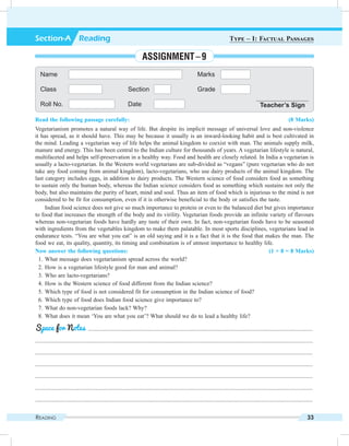 Reading 33
Read the following passage carefully: (8 Marks)
Vegetarianism promotes a natural way of life. But despite its implicit message of universal love and non-violence
it has spread, as it should have. This may be because it usually is an inward-looking habit and is best cultivated in
the mind. Leading a vegetarian way of life helps the animal kingdom to coexist with man. The animals supply milk,
manure and energy. This has been central to the Indian culture for thousands of years. A vegetarian lifestyle is natural,
multifaceted and helps self-preservation in a healthy way. Food and health are closely related. In India a vegetarian is
usually a lacto-vegetarian. In the Western world vegetarians are sub-divided as “vegans” (pure vegetarian who do not
take any food coming from animal kingdom), lacto-vegetarians, who use dairy products of the animal kingdom. The
last category includes eggs, in addition to dairy products. The Western science of food considers food as something
to sustain only the human body, whereas the Indian science considers food as something which sustains not only the
body, but also maintains the purity of heart, mind and soul. Thus an item of food which is injurious to the mind is not
considered to be fit for consumption, even if it is otherwise beneficial to the body or satisfies the taste.
Indian food science does not give so much importance to protein or even to the balanced diet but gives importance
to food that increases the strength of the body and its virility. Vegetarian foods provide an infinite variety of flavours
whereas non-vegetarian foods have hardly any taste of their own. In fact, non-vegetarian foods have to be seasoned
with ingredients from the vegetables kingdom to make them palatable. In most sports disciplines, vegetarians lead in
endurance tests. “You are what you eat” is an old saying and it is a fact that it is the food that makes the man. The
food we eat, its quality, quantity, its timing and combination is of utmost importance to healthy life.
Now answer the following questions: (1 × 8 = 8 Marks)
	 1.	What message does vegetarianism spread across the world?
	 2.	How is a vegetarian lifestyle good for man and animal?
	 3.	Who are lacto-vegetarians?
	 4.	How is the Western science of food different from the Indian science?
	 5.	Which type of food is not considered fit for consumption in the Indian science of food?
	 6.	Which type of food does Indian food science give importance to?
	 7.	What do non-vegetarian foods lack? Why?
	 8.	What does it mean ‘You are what you eat’? What should we do to lead a healthy life?
	 .........................................................................................................................................................
.............................................................................................................................................................................................
.............................................................................................................................................................................................
.............................................................................................................................................................................................
.............................................................................................................................................................................................
.............................................................................................................................................................................................
.............................................................................................................................................................................................
Space for Notes
Name Marks
Class Section Grade
Roll No. Date Teacher’s Sign
Section-A  Reading Type – I: Factual Passages
Assignment – 9
 