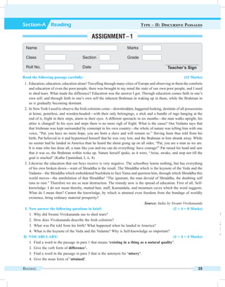 Reading 35
Name Marks
Class Section Grade
Roll No. Date Teacher’s Sign
Section-A  Reading Type – II: Discursive Passages
Assignment – 1
Read the following passage carefully: (12 Marks)
	 1.	 Education, education, education alone! Travelling through many cities of Europe and observing in them the comforts
and education of even the poor people, there was brought to my mind the state of our own poor people, and I used
to shed tears. What made the difference? Education was the answer I got. Through education comes faith in one’s
own self, and through faith in one’s own self the inherent Brahman in waking up in them, while the Brahman in
us is gradually becoming dormant.
	 2.	 In New York I used to observe the Irish colonists come—downtrodden, haggered-looking, destitute of all possessions
at home, penniless, and wooden-headed—with their only belongings, a stick and a bundle of rage hanging at the
end of it, fright in their steps, alarm in their eyes. A different spectacle in six months—the man walks upright, his
attire is changed! In his eyes and steps there is no more sigh of fright. What is the cause? Our Vedanta says that
that Irishman was kept surrounded by contempt in his own country—the whole of nature was telling him with one
voice, “Pat, you have no more hope, you are born a slave and will remain so.” Having been thus told from his
birth, Pat believed in it and hypnotised himself that he was very low, and the Brahman in him shrank away. While
no sooner had he landed in America than he heard the shout going up on all sides, “Pat, you are a man as we are.
It is man who has done all, a man like you and me can do everything: have courage!” Pat raised his head and saw
that it was so, the Brahman within woke up. Nature herself spoke, as it were, “Arise, awake, and stop not till the
goal is reached” (Katha Upanishad, I, ii, 4).
	 3.	Likewise the education that our boys receive is very negative. The schoolboy learns nothing, but has everything
of his own broken down—want of Shraddha is the result. The Shraddha which is the keynote of the Veda and the
Vadanta—the Shraddha which emboldened Nachiketa to face Yama and question him, through which Shraddha this
world moves—the annihilation of that Shraddha! “The ignorant, the man devoid of Shraddha, the doubting self
runs to ruin.” Therefore we are so near destruction. The remedy now is the spread of education. First of all, Self-
knowledge. I do not mean thereby, matted hair, staff, Kamandalu, and mountain caves which the word suggests.
What do I mean then? Cannot the knowledge, by which is attained even freedom from the bondage of worldly
existence, bring ordinary material prosperity?
Source: India by Swami Vivekananda
	 I.	Now answer the following questions in brief: (2 × 4 = 8 Marks)
	 1.	 Why did Swami Vivekananda use to shed tears?
	 2.	 How does Vivekananda describe the Irish colonists?
	 3.	 What was Pat told from his birth? What happened when he landed in America?
	 4.	 What is the keynote of the Veda and the Vedanta? Why is Self-knowledge so important?
	II.	Vocabulary: (1 × 4 = 4 Marks)
	 1.	 Find a word in the passage in para 1 that means ‘existing in a thing as a natural quality’.
	 2.	 Give the verb form of difference’.
	 3.	 Find a word in the passage in para 3 that is the antonym for ‘misery’.
	 4.	 Give the noun form of ‘attained’.
	 1.	 F
q
	 2.	 G
	 3.	 F
	 4.	 g
 