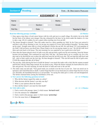 Reading 37
Read the following passage carefully: (12 Marks)
	 1.	Once upon a time there a lived a poor farmer with his wife and son in a small village. He toiled a lot in his field
but the fruits of his labour were meager. One day exhausted by the heat, he lay down under the shadow of a tree
to take a nap. All of a sudden, he saw a giant cobra crawling out of an ant hill.
	 2.	The farmer thought to himself, “Sure this snake must be a deity guarding my field. So far I have not noticed it
and that is why all my farming in vain. Let me pay my respects to it now and worship it hereafter.” He then made
up his mind , brought some milk in a bowl and placed it before the ant hill. He said aloud “O! Lord guardian of
my field! I did not know you dwell here. Please forgive me for not paying respect to you.” He left the milk bowl
there and went back to his house. The next morning, he was surprised to see a gold coin in the bowl.
	 3.	Since then the farmer placed a bowl of milk every day and got back a gold coin the next morning. Soon the farmer
became rich and happy. This continued for some time. One day , the farmer had to go to a nearby city for a few
days and so he directed his son to place the milk bowl near the ant hill every day. The son kept the milk bowl and
left , only to find a gold coin the next day. He then thought to himself, “This ant hill must be full of gold coins:
I’ll kill the serpent and take all of them.”
	 4.	The next day, while placing the bowl of milk the farmer‘s son struck the snake with a club. But the serpent escaped
and bit him with his sharp fangs instead. He was dead at once. When the farmer returned, he learnt about his son‘s
fate and grieved. The next morning, he took the bowl of milk and went to the ant hill.
	 5.	The snake came out and said, “Your greed made you overlook even the loss of your son . Your son struck me in
ignorance and I had bitten him to death. I cannot forget the blow on my head and you cannot forget the loss of your
son. Hereafter, the friendship between us is not possible.” So saying the snake gave a costly coin and disappeared.
The farmer returned home cursing the foolishness of his son.
	 I.	Now answer the following questions in brief: (2 × 4 = 8 Marks)
	 1.	 Why did the farmer regard the snake as a deity?
	 2.	 What decision did the farmer’s son take one day?
	 3.	 What is your opinion about the farmer?
	 4.	 How did the farmer’s son meet his fetal death?
	II.	Vocabulary: (1 × 4 = 4 Marks)
	 1.	 Find a word in the passage, (para 1) which means ‘do hard work’.
	 2.	 Give the antonym for ‘exhausted’.
	 3.	 Find a word in the passage, (para 1) which means ‘protecting’.
	 4.	 Give the noun form of ‘disappeared’.
	 .........................................................................................................................................................
.............................................................................................................................................................................................
.............................................................................................................................................................................................
.............................................................................................................................................................................................
Space for Notes
Name Marks
Class Section Grade
Roll No. Date Teacher’s Sign
Section-A  Reading Type – II: Discursive Passages
Assignment – 2
	 I.	N
	 1
	 Ans
	 2
	 Ans
	 3
	 Ans
	 4
	 Ans
	II.	V
	 1
	 2
	 3
	 4
 