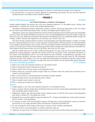 Reading — I : Factual Passages 13
	 7.	Attention should be paid to the preventing aspects of diseases. Social behaviour change is also important.
	8.	He said that there is a need for a holistic approach for maintaining good health. He also said that traditional
medicinal practices and health lifestyle should be adopted.
Passage 2
Read the following passage carefully: (8 Marks)
Low Women Workforce a Setback to Development
Gender equality/disparity has become one of the most important indicators of a developed society. Women work
participation is a ‘gender lens’ to look at this problem (phenomenon).
According to International Labour Organization statistics, societies still having feudal ethos in the 21st century
have the least women labour participation rates, and hence the highest gender disparity ratios.
Afghanistan,Algeria, Iran, Iraq and Jordan have the least female participation rates (around 16 per cent), but globally
the rate is 50 per cent. India and Pakistan record only 27 per cent, but Bangladesh has crossed the global average and
achieved 57 per cent. Relatively small nations like Indonesia and Malaysia also have touched the global average, but
Vietnam, Zambia, Tanzania and Uganda have the maximum rates around 75 per cent.
This shows that the correlation between women’s work participation rate and gender equality is complex. No doubt,
the least women participation in work is a clear indication of sharp disparity. But mere increase in work participation
is not enough for gender equality since in some of the least developed countries with high rates of work participation,
women are forced to get involved in back-breaking agriculture labour and deprived of good education and health care.
Their families will be starved if they are not in the fields, often with very low wages.
India has to think about its low women workforce participation if it wants to get into the real development orbit.
Skilling the working population, especially the women, must be the top priority. China could break the barriers of
low women work participation, and it is one of the reasons for their excellence in manufacturing, especially in the
small and medium enterprises. Non-farm women’s work participation can only push their status up. The Vietnamese
experience provides more insights. Even with very high women participation, the gender pay gap has widened while
it declined in many countries. ‘Equal pay for equal work’ has to be ensured if we are serious about gender inequality.
Now answer the following questions: (1 × 8 = 8 Marks)
	 1.	What is one of the most important indicators of a developed society?
	 2.	What is International Labour Organisation statistics?
	 3.	Which countries have the least women work participation rates?
	 4.	Which country has crossed the global average? Name two countries which has achieved the maximum rates in
women’s work participation.
	 5.	Why is mere increase in work participation not enough for gender equality?
	 6.	What does India need for real development of the country?
	 7.	What is needed to push women’s states up?
	 8.	Why is ‘equal pay for equal work’ important?
Answers:
	 1.	Gender equality is one of the most important indicators of a development society.
	 2.	Today’s societies still have feudal ethos and therefore they have the least women labour participation rates which
show the highest gender disparity ratios.
	 3.	Afghanistan, Algeria, Iran, Iraq and Jordan are the countries where we find the least women work participation
rates which is around 16%. The global rate is 50%.
	 4.	Bangladesh has crossed the global average and achieved 57%. Vietnam and Zambia have achieved the maximum
rates in women’s work participation.
	 5.	It is because in some of the least developed countries with high rates of work participation, women are forced to
get involved in very tough agriculture labour and deprived of education and health care.
	 6.	For real development of the country, India needs to increase women workforce participation.
	 7.	Non-farm women’s work participation is needed to push their status up.
	 8.	‘Equal pay for equal work’ will bridge the gap between men and women and thus bring down gender equality.
 