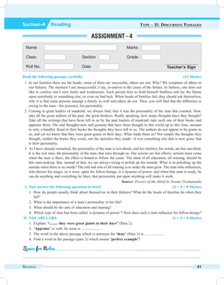 Reading 41
Read the following passage carefully: (12 Marks)
	 1.	In our families there are the heads; some of them are successful, others are not. Why? We complain of others in
our failures. The moment I am unsuccessful, I say, so-and-so is the cause of the failure. In failures, one does not
like to confess one’s own faults and weaknesses. Each person tries to hold himself faultless and lay the blame
upon somebody or something else, or even on bad luck. When heads of families fail, they should ask themselves,
why it is that some persons manage a family so well and others do not. Then, you will find that the difference is
owing to the man—his presence, his personality.
	 2.	Coming to great leaders of mankind, we always find, that it was the personality of the man that counted. Now,
take all the great authors of the past, the great thinkers. Really speaking, how many thoughts have they thought?
Take all the writings that have been left to us by the past leaders of mankind; take each one of their books and
appraise them. The real thoughts-new and genuine that have been thought in this world up to this time, amount
to only a handful. Read in their books the thoughts they have left to us. The authors do not appear to be giants to
us, and yet we know that they were great giants in their days. What made them so? Not simply the thoughts they
thought, neither the books they wrote, nor the speeches they made—it was something else that is now gone, that
is their personality.
	 3.	As I have already remarked, the personality of the man is two-thirds, and his intellect, his words, are but one-third.
It is the real man, the personality of the man, that runs through us. Our actions are but effects; actions must come
when the man is there; the effect is bound to follow the cause. The ideal of all education, all training, should be
this man-making. But, instead of that, we are always trying to polish up the outside. What is in polishing up the
outside when there is no inside? The end and aim of all training is to make the man grow. The man who influences,
who throws his magic, as it were, upon his fellow-beings, is a dynamo of power, and when that man is ready, he
can do anything and everything he likes; that personality put upon anything will make it work.
Source: Powers of the Mind by Swami Vivekananda
	 I.	Now answer the following questions in brief: (2 × 4 = 8 Marks)
	 1.	How do people usually think about themselves in their failures? What do the heads of families do when they
fail?
	 2.	 What is the importance of a man’s personality in his life?
	 3.	 What should be the aim of education and training?
	 4.	 Which type of man has been called ‘a dynamo of power’? How does such a man influence his fellow-beings?
	II.	Vocabulary: (1 × 4 = 4 Marks)
	 1.	Explain: “......... they were great giants in their days” (Para 2).
	2.	‘Appraise’ is verb. Its noun is .................... .
	 3.	 The word in the above passage which is antonym for ‘deny’ (Para 1) is .................... .
	 4.	 Find a word in the passage (para 3) which means ‘perfect example’?
	 .........................................................................................................................................................
.............................................................................................................................................................................................
Space for Notes
Name Marks
Class Section Grade
Roll No. Date Teacher’s Sign
Section-A  Reading Type – II: Discursive Passages
Assignment – 4
 
