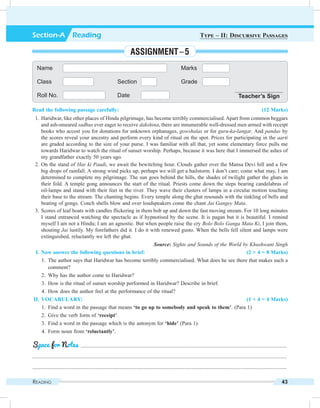 Reading 43
Read the following passage carefully: (12 Marks)
	 1.	Haridwar, like other places of Hindu pilgrimage, has become terribly commercialised. Apart from common beggars
and ash-smeared sadhus ever eager to receive dakshina, there are innumerable well-dressed men armed with receipt
books who accost you for donations for unknown orphanages, gowshalas or for guru-ka-langar. And pandas by
the scores reveal your ancestry and perform every kind of ritual on the spot. Prices for participating in the aarti
are graded according to the size of your purse. I was familiar with all that, yet some elementary force pulls me
towards Haridwar to watch the ritual of sunset worship. Perhaps, because it was here that I immersed the ashes of
my grandfather exactly 50 years ago.
	 2.	On the stand of Har ki Paudi, we await the bewitching hour. Clouds gather over the Mansa Devi hill and a few
big drops of rainfall. A strong wind picks up; perhaps we will get a hailstorm. I don’t care; come what may, I am
determined to complete my pilgrimage. The sun goes behind the hills, the shades of twilight gather the ghats in
their fold. A temple gong announces the start of the ritual. Priests come down the steps bearing candelabras of
oil-lamps and stand with their feet in the river. They wave their clusters of lamps in a circular motion touching
their base to the stream. The chanting begins. Every temple along the ghat resounds with the tinkling of bells and
beating of gongs. Conch shells blow and over loudspeakers come the chant Jai Gangey Mata.
	 3.	Scores of leaf boats with candles flickering in them bob up and down the fast moving stream. For 10 long minutes
I stand entranced watching the spectacle as if hypnotised by the scene. It is pagan but it is beautiful. I remind
myself I am not a Hindu; I am an agnostic. But when people raise the cry Bolo Bolo Ganga Mata Ki, I join them,
shouting Jai lustily. My forefathers did it. I do it with renewed gusto. When the bells fell silent and lamps were
extinguished, reluctantly we left the ghat.
	 Source: Sights and Sounds of the World by Khushwant Singh
	 I.	Now answer the following questions in brief: (2 × 4 = 8 Marks)
	 1.	 The author says that Haridwar has become terribly commercialised. What does he see there that makes such a
comment?
	 2.	 Why has the author come to Haridwar?
	 3.	 How is the ritual of sunset worship performed in Haridwar? Describe in brief.
	 4.	 How does the author feel at the performance of the ritual?
	II.	Vocabulary: (1 × 4 = 4 Marks)
	 1.	 Find a word in the passage that means ‘to go up to somebody and speak to them’. (Para 1)
	 2.	 Give the verb form of ‘receipt’.
	 3.	 Find a word in the passage which is the antonym for ‘hide’ (Para 1).
	 4.	 Form noun from ‘reluctantly’.
	 .........................................................................................................................................................
.............................................................................................................................................................................................
.............................................................................................................................................................................................
Space for Notes
Name Marks
Class Section Grade
Roll No. Date Teacher’s Sign
Section-A  Reading Type – II: Discursive Passages
Assignment – 5
 