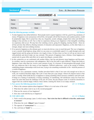 Reading 45
Read the following passage carefully: (12 Marks)
	 1.	To date happiness has defied definition. Most people tend to equate happiness with fun, good living and plenty of
money. If happiness were synonymous with all this, rich people with all their luxuries and countless parties, would
be perpetually happy. But in actual fact, they are, frequently, acutely unhappy, despite their riches and ability to
indulge in fun activities at will. Fun is what we experience during an act; happiness is that intangible something
we experience after an act. We may have fun watching a movie, going for shopping, meeting friends – these are
all fun activities that afford us fleeting moments of relaxation and enjoyment. Happiness, on the other hand, is a
stronger, deeper and more abiding emotion.
	 2.	If we perceive happiness as the ultimate goal, we must also devise a way to reach that goal. The way to happiness
is not a smooth, broad highway along which we can cruise at a comfortable speed. It is a path through rocky and
rugged terrain and the going can become very tough at times. At these times we have to roll up our sleeves and
with pitchfork and shovel make our way onwards. This pursuit of happiness lasts a lifetime. Great happiness is
earned only by great effort and effort not in spurts but diligent, constant effort.
	 3.	In this connection we are confronted with another fallacy, that fun and pleasure mean happiness and thus pain,
its corollary, must be synonymous with unhappiness. But in fact the truth is quite different. Things that bring us
happiness, more often than not, involve some amount of pain. It is because of misconception that people avoid
the very endeavour that is the source of true happiness. Difficult endeavours—such as the raising of children,
establishing deeper relationships with loved ones, trying to do something worthwhile in life—hold the promise of
a world of happiness.
	 4.	Happiness is not a permanent vacation. Another prevalent belief is that if one were rich enough not to have to
work, one would be blissfully happy. But a job is more than just a pay cheque. Almost all religions teach us that
work is worship. Work holds the key to happiness as doing something which increases confidence and self-worth.
It brings on a feeling of satisfaction, of doing something, of contributing. Job satisfaction comes less from how
much one earns than from the challenge of the job. Of course, the pay-cheques count. It would be unrealistic to
suggest that one could be happy without a basic shelter, roaming the streets on an empty stomach.
	 I.	Now answer the following questions in brief: (2 × 4 = 8 Marks)
	 1.	 What is the common opinion about happiness? What is it in real sense of the term?
	 2.	 What does the author want to say in the second paragraph?
	 3.	 What are the sources of true happiness?
	 4.	 How does work hold the key to happiness?
	II.	Vocabulary: (1 × 4 = 4 Marks)
	 1.	Find a word in the passage, (para 1) which means, ‘that exists but that is difficult to describe, understand
or measure’.
	 2.	 What does the word, ‘diligent’ (para 2) means?
	 3.	 The opposite of ‘synonymous’ is .................... .
	 4.	 The verb form of ‘belief’ is .................... .
Name Marks
Class Section Grade
Roll No. Date Teacher’s Sign
Section-A  Reading Type – II: Discursive Passages
Assignment – 6
 