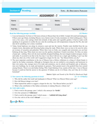 Reading 47
Read the following passage carefully: (12 Marks)
	 1.	I was not homesick. Far from it; I felt more at home in Muscat than I do in Delhi. I simply felt small and inadequate.
Fifteen years ago Oman, including Muscat, was a barren waste of rocky mountains on which nothing grew. There
were a few oasis, a few springs which fed orchards of date palm and vegetable gardens. It had no roads worth
speaking of, no greenery to soothe the eye; only the scorching sun with temperatures rising into the 50s, dust and
dust devils spiralling over a dusty wasteland.
	2.	Today, broad highways run along its extensive coast and into the interior. Potable water distilled from the sea
irrigates lawns, date-palms and flowering bushes along the roads. Where there were no trees to be seen for miles
are avenues of casuarina and gulmohur. Where there were no birds, save seagulls and cormorants you can hear
birdsong all day long. What struck me most was the spotless cleanliness I found everywhere. No litter, no stains
of paan spit—nothing. Above all, the most tastefully designed buildings, the most elegant modern mosques, homes
and stadia. It occurred to me that in the four days I was there I did not see a single ugly building. I can’t say that
about any other city of the world: and I suggested a slogan for the city: “See Muscat before you die.”
	 3.	The most important contribution in the rise of Muscat from a lifeless wilderness to a thing of vibrant beauty is
made by the Indian community. Although as foreigners they are not entitled to own property and businesses in
their own names, they manage most of its trade and commerce, run its schools and hospitals and, as labourers,
raise new buildings, lay its roads and maintain its greenery. Their greatest asset is the goodwill they have earned
among Omanis. There is no anti-Indian feeling. Why I kept thinking of my country all the time. I was in Muscat
because I could not find the answer to the question: If Indians can do it in Oman, why can’t they do it in their
homeland?
	 Source: Sights and Sounds of the World by Khushwant Singh
	 I.	Now answer the following questions in brief: (2 × 4 = 8 Marks)
	 1.	 Why did the author feel small and inadequate in Muscat? What was Muscat fifteen years ago?
	 2.	 How did Muscat change over time?
	 3.	 What inspired the author to suggest a slogan for the city: “See Muscat before you die”?
	 4.	 What is the contribution of the Indian community in making Muscat a vibrant city?
	II.	Vocabulary: (1 × 4 = 4 Marks)
	 1.	 Find a word in the passage, para 1 which is the antonym for ‘fertile’.
	 2.	 Give the synonym of ‘wilderness’.
	 3.	 Find a word in the passage, para 2 which means — ‘rubbish left lying about’.
	 4.	 Give the verb in of the word ‘vibrant’ .................... .
	 .........................................................................................................................................................
.............................................................................................................................................................................................
.............................................................................................................................................................................................
.............................................................................................................................................................................................
Space for Notes
Name Marks
Class Section Grade
Roll No. Date Teacher’s Sign
Section-A  Reading Type – II: Discursive Passages
Assignment – 7
 