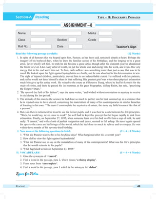 Reading 49
Read the following passage carefully: (12 Marks)
	 1.	In spite of all honours that we heaped upon him, Pasteur, as has been said, remained simple at heart. Perhaps the
imagery of his boyhood days, when he drew the familiar scenes of his birthplace, and the longing to be a great
artist, never wholly left him. In truth he did become a great artist, though after his sixteenth year he abandoned
the brush for ever. Like every artist of worth, he put his whole soul and energy into his work, and it was this very
energy that in the end wore him out. To him, each sufferer was something more than just a case that was to be
cured. He looked upon the fight against hydrophobia as a battle, and he was absorbed in his determination to win.
The sight of injured children, particularly, moved him to an indescribable extent. He suffered with his patients,
and yet he would not deny himself a share in that suffering. His greatest grief was when sheer physical exhaustion
made him give up his active work. He retired to the estate at Villeneuve Etang, where he had his kennels for the
study of rabies, and there he passed his last summer, as his great biographer, Vallery Radot, has said, “practising
the Gospel virtues.”
	 2.	“He revered the faith of his fathers”, says the same writer, “and wished without ostentation or mystery to receive
its aid during his last period.”
	 3.	The attitude of this man to the science he had done so much to perfect can be best summed up in a sentence that
he is reputed once to have uttered, concerning the materialism of many of his contemporaries in similar branches
of learning to his own: “The more I contemplate the mysteries of nature, the more my faith becomes like that of
a peasant.”
	 4.	But even then in retirement he loved to see his former pupils, and it was then he would reiterate his life principles.
“Work, he would say, never cease to work”. So well had he kept this precept that he began rapidly to sink from
exhaustion. Finally, on September 27, 1895, when someone leant over his bed to offer him a cup of milk, he said
sadly; “I cannot,” and with a look of perfect resignation and peace, seemed to fall asleep. He never again opened
his eyes to the cares and sufferings of the world, which he had done so much to relieve and to conquer. He was
within three months of his seventy-third birthday.
	 I.	Now answer the following questions in brief: (2 × 4 = 8 Marks)
	 1.	 What did Pasteur want to be in his boyhood days? What happened after his sixteenth year?
	 2.	 How did he view the fight against hydrophobia?
	 3.	 What did Pasteur use to say on the materialism of many of his contemporaries? What was his life’s principles
that he would reiterate to his pupils?
	 4.	 What happened to him on September 27, 1895?
	II.	Vocabulary: (1 × 4 = 4 Marks)
	 1.	 Give the synonym of ‘revered’.
	 2.	 Find a word in the passage, para 2, which means ‘a showy display’.
	 3.	 Form noun from ‘contemplate’.
	 4.	 Find a word in the passage, para 1 which is the antonym for ‘defeat’.
	 .........................................................................................................................................................
.............................................................................................................................................................................................
Space for Notes
Name Marks
Class Section Grade
Roll No. Date Teacher’s Sign
Section-A  Reading Type – II: Discursive Passages
Assignment – 8
 