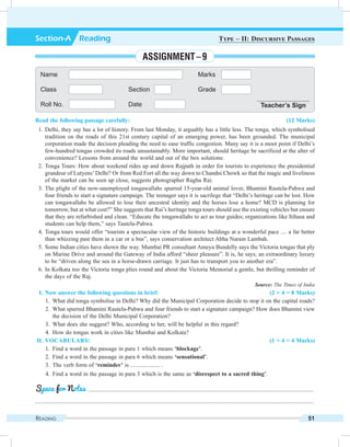 Reading 51
Read the following passage carefully: (12 Marks)
	 1.	Delhi, they say has a lot of history. From last Monday, it arguably has a little less. The tonga, which symbolised
tradition on the roads of this 21st century capital of an emerging power, has been grounded. The municipal
corporation made the decision pleading the need to ease traffic congestion. Many say it is a moot point if Delhi’s
few-hundred tongas crowded its roads unsustainably. More important, should heritage be sacrificed at the alter of
convenience? Lessons from around the world and out of the box solutions:
	 2.	Tonga Tours: How about weekend rides up and down Rajpath in order for tourists to experience the presidential
grandeur of Lutyens’ Delhi? Or from Red Fort all the way down to Chandni Chowk so that the magic and liveliness
of the market can be seen up close, suggests photographer Raghu Rai.
	 3.	The plight of the now-unemployed tongawallahs spurred 15-year-old animal lover, Bhamini Rautela-Pahwa and
four friends to start a signature campaign. The teenager says it is sacrilege that “Delhi’s heritage can be lost. How
can tongawallahs be allowed to lose their ancestral identity and the horses lose a home? MCD is planning for
tomorrow, but at what cost?” She suggests that Rai’s heritage tonga tours should use the existing vehicles but ensure
that they are refurbished and clean. “Educate the tongawallahs to act as tour guides; organizations like Itihasa and
students can help them,” says Tautela-Pahwa.
	 4.	Tonga tours would offer “tourists a spectacular view of the historic buildings at a wonderful pace .... a far better
than whizzing past them in a car or a bus”, says conservation architect Abha Narain Lambah.
	 5.	Some Indian cities have shown the way. Mumbai PR consultant Ameya Bundelly says the Victoria tongas that ply
on Marine Drive and around the Gateway of India afford “sheer pleasure”. It is, he says, an extraordinary luxury
to be “driven along the sea in a horse-drawn carriage. It just has to transport you to another era”.
	 6.	In Kolkata too the Victoria tonga plies round and about the Victoria Memorial a gentle, but thrilling reminder of
the days of the Raj.
		 Source: The Times of India
	 I.	Now answer the following questions in brief: (2 × 4 = 8 Marks)
	 1.	 What did tonga symbolise in Delhi? Why did the Municipal Corporation decide to stop it on the capital roads?
	 2.	 What spurred Bhamini Rautela-Pahwa and four friends to start a signature campaign? How does Bhamini view
the decision of the Delhi Municipal Corporation?
	 3.	 What does she suggest? Who, according to her, will be helpful in this regard?
	 4.	 How do tongas work in cities like Mumbai and Kolkata?
	II.	Vocabulary: (1 × 4 = 4 Marks)
	 1.	 Find a word in the passage in para 1 which means ‘blockage’.
	 2.	 Find a word in the passage in para 6 which means ‘sensational’.
	 3.	 The verb form of ‘reminder’ is .................... .
	 4.	 Find a word in the passage in para 3 which is the same as ‘disrespect to a sacred thing’.
	 .........................................................................................................................................................
.............................................................................................................................................................................................
Space for Notes
Name Marks
Class Section Grade
Roll No. Date Teacher’s Sign
Section-A  Reading Type – II: Discursive Passages
Assignment – 9
 