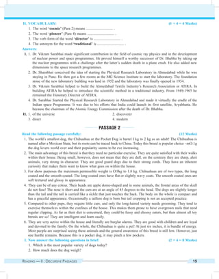 Reading — II : Discursive Passages 15
	II.	Vocabulary: (1 × 4 = 4 Marks)
	 1.	 The word ‘cosmic’ (Para 2) means ............................. .
	 2.	 The word ‘pioneer’ (Para 4) means ............................. .
	 3.	 The verb form of the word ‘director’ is ............................. .
	 4.	 The antonym for the word ‘traditional’ is ............................. .
Answers:
	 I.	1.	Dr. Vikram Sarabhai made significant contribution in the field of cosmic ray physics and in the development
of nuclear power and space programmes. He proved himself a worthy successor of Dr. Bhabha by taking up
the nuclear programmes with a challenge after the latter’s sudden death in a plane crash. He also added new
dimensions to the space research programmes.
		2.	 Dr. Sharabhai conceived the idea of starting the Physical Research Laboratory in Ahmedabad while he was
staying in Pune. He then got a few rooms at the MG Science Institute to start the laboratory. The foundation
stone of the new laboratory building was land in 1952 and the laboratory was finally opened in 1954.
		3.	Dr. Vikram Sarabhai helped to build the Ahmedabad Textile Industry’s Research Association or ATIRA. In
building ATIRA he helped to introduce the scientific method in a traditional industry. From 1949-1965 he
remained the Honorary Director of ATIRA.
		4.	Dr. Sarabhai Started the Physical Research Laboratory in Ahmedabad and made it virtually the cradle of the
Indian space Programme. It was due to his efforts that India could launch its first satellite, Aryabhatta. He
because the chairman of the Atomic Energy Commission after the death of Dr. Bhabha.
	II.	1.	of the universe	 2.	discoverer
		3.	direct	 4.	modern
Passage 2
Read the following passage carefully: (12 Marks)
	 1.	The world’s smallest dog, the Chihuahua or the Pocket Dog is barrel I kg to 2 kg as an adult! The Chihuahua is
named after a Mexican State, but its roots can be traced back to China. Today this breed is popular choice ~mO:1g
the dog lovers world over and their popularity seems to be eve increasing.
	 2.	The main advantage of this breed is that they need no particular exercise. They are quite satisfied with their walks
within their house. Being small, however, does not mean that they are dull, on the contrary they are sharp, alert
animals, very strong in character. They are good guard dogs due to their strong cords. They have an inherent
curiosity that makes them want to know what goes on within the house.
	 3.	For show purposes the maximum permissible weight is O.9kg to 1.8 kg. Chihuahuas are of two types, the long
coated and the smooth coated. The long coated ones have flat or slightly wavy coats. The smooth coated ones are
soft textured and glossy in appearance.
	 4.	They can be of any colour. Their heads are apple dome-shaped and in some animals, the frontal areas of the skull
do not fuse! The nose is short and the ears are at an angle of 45 degrees to the head. The dogs are slightly longer
than the tail and the tail is carried like a sickle that just touches the back. The body on the whole is compact and
has a graceful appearance. Occasionally a tailless dog is born but tail cropping is not an accepted practice.
	 5.	Compared to other pups, they require little care, and only the long-haired variety needs grooming. They tend to
exercise themselves within the confines of the house. This makes them prone to have overgrown nails that need
regular clipping. As far as their diet is concerned, they could be fussy and choosy eaters, but then almost all toy
breeds are so! They are intelligent and learn easily.
	 6.	They are very active within the house and literally are burglar alarms. They are good with children and are loyal
and devoted to the family. On the whole, the Chihuahua is quite a pet! At just six inches, it is bundle of energy.
Most people are surprised seeing these animals and the general awareness of this breed is still low. However, just
one hurdle remains. Because this is a pocket dog, it may pinch a few pockets.
	 I.	Now answer the following questions in brief: (2 × 4 = 8 Marks)
	 1.	 Which is the most popular variety of dogs today?
	 2.	 How much does the dog weigh?
 