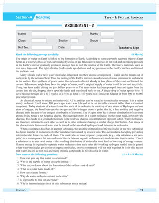 Reading 19
Read the following passage carefully: (8 Marks)
The origin of water on Earth is linked to the formation of Earth. According to some currently accepted theories Earth
began as a waterless mass of rock surrounded by cloud of gas. Radioactive materials in the rock and increasing pressure
in the Earth‘s interior gradually produced enough heat to melt the interior of the Earth. The heavy materials, such as
iron ores, then sank. The light silicates (rocks made up of silicon and oxygen) rose to the Earth‘s surface and formed
the earliest crust.
Many silicate rocks have water molecules integrated into their atomic arrangement – water can be driven out of
such rocks by the action of heat. Thus the heating of the Earth‘s interior caused release of water contained in such rocks
to the surface. Over millions of years, water thus released collected slowly in low places of the crust and formed the
oceans. Whatsoever might have been the origin of water, earth‘s original supply of water is still in use and very little,
if any, has been added during the past billion years or so. The same water has been pumped time and again from the
oceans into the air, dropped down upon the lands and transferred back to sea. A single drop of water spends 8 to 10
days passing through air, 2 to 3 weeks in a river, as long as 100 years in a Himalayan Glacier or from 100 to 40,000
year underground.
As chemical, water is unique and rather odd. All its oddities can be traced to its molecular structure. It is a rather
sturdy molecule. Until some 180 years ago water was believed to be an invisible element rather than a chemical
compound. Today students of science know that each of its molecules is made up of two atoms of Hydrogen and one
atom of oxygen, the bond between the oxygen and the hydrogen atom is polar, that is, it has positive and negative
charged ends because of an unequal distribution of electrons. The oxygen atom has a denser distribution of electrons
around it and hence a net negative charge. The hydrogen atoms in a water molecule, on the other hand, are positively
charged. This leads to a lopsided (molecule with electrical charges concentrated on opposite sides). Water molecules,
are therefore, attracted to each other as well as to other molecules having a similar charge distribution. And many of
the characteristic features of water can be traced to the so-called hydrogen bond between its molecules.
When a substance dissolves in another substance, the resulting distribution of the molecules of the two substances
has lesser number of molecules of either substance surrounded by its own kind. This necessitates disrupting prevailing
intermolecular forces in each of them. The molecules of most organic compounds (e.g., oily substances are non-
polar) as a consequence the intermolecular forces between organic molecules are much weaker than in water. If such
a substance is to mix with water – the resulting distribution of molecules must lead to lowering of energy content.
If more energy is required to separate water molecules from each other (by breaking hydrogen bonds) than is gained
when water molecules get closer to organic molecules, the two substances will not mix together. It is for this reason
that water and oil do not mix and many organic compounds do not dissolve in water.
Now answer the following questions: (1 × 8 = 8 Marks)
	 1.	How can you say that water is a chemical?
	 2.	Why is the supply of water on earth limited?
	 3.	What do you know about the formation of the earliest crust of earth?
	 4.	What is a polar bond made of ?
	 5.	How are oceans formed?
	 6.	Why do water molecules attract each other?
	 7.	Is it possible to mix oil and water?
	 8.	Why is intermolecular force in oily substances much weaker?
Name Marks
Class Section Grade
Roll No. Date Teacher’s Sign
Section-A  Reading Type – I: Factual Passages
Assignment – 2
 