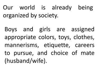 Our world is already being
organized by society.
Boys and girls are assigned
appropriate colors, toys, clothes,
mannerisms, etiquette, careers
to pursue, and choice of mate
(husband/wife).
 
