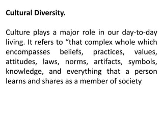 Cultural Diversity.
Culture plays a major role in our day-to-day
living. It refers to “that complex whole which
encompasses beliefs, practices, values,
attitudes, laws, norms, artifacts, symbols,
knowledge, and everything that a person
learns and shares as a member of society
 