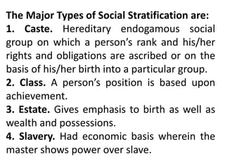 The Major Types of Social Stratification are:
1. Caste. Hereditary endogamous social
group on which a person’s rank and his/her
rights and obligations are ascribed or on the
basis of his/her birth into a particular group.
2. Class. A person’s position is based upon
achievement.
3. Estate. Gives emphasis to birth as well as
wealth and possessions.
4. Slavery. Had economic basis wherein the
master shows power over slave.
 