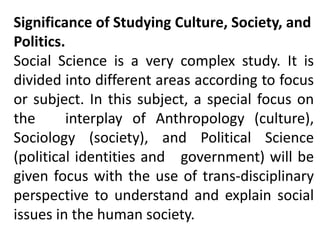 Significance of Studying Culture, Society, and
Politics.
Social Science is a very complex study. It is
divided into different areas according to focus
or subject. In this subject, a special focus on
the interplay of Anthropology (culture),
Sociology (society), and Political Science
(political identities and government) will be
given focus with the use of trans-disciplinary
perspective to understand and explain social
issues in the human society.
 