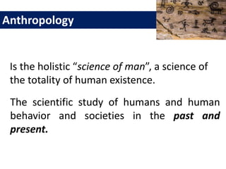 Is the holistic “science of man”, a science of
the totality of human existence.
Anthropology
The scientific study of humans and human
behavior and societies in the past and
present.
 