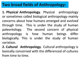 1. Physical Anthropology. Physical anthropology
or sometimes called biological anthropology mainly
concerns about how humans emerged and evolved
through time. This is under the study of human
paleontology. The second concern of physical
anthropology is how human beings differ
biologically. This is under the study of human
variation.
2. Cultural Anthropology. Cultural anthropology is
basically concerned with the differenced of cultures
from time to time.
Two broad fields of Anthropology:
 
