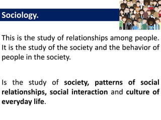This is the study of relationships among people.
It is the study of the society and the behavior of
people in the society.
Sociology.
Is the study of society, patterns of social
relationships, social interaction and culture of
everyday life.
 