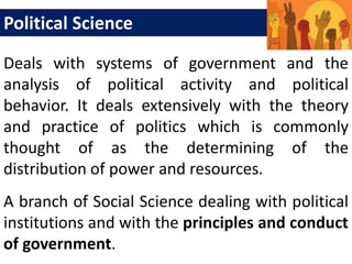 Deals with systems of government and the
analysis of political activity and political
behavior. It deals extensively with the theory
and practice of politics which is commonly
thought of as the determining of the
distribution of power and resources.
Political Science
A branch of Social Science dealing with political
institutions and with the principles and conduct
of government.
 
