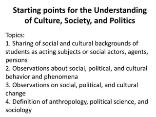 Starting points for the Understanding
of Culture, Society, and Politics
Topics:
1. Sharing of social and cultural backgrounds of
students as acting subjects or social actors, agents,
persons
2. Observations about social, political, and cultural
behavior and phenomena
3. Observations on social, political, and cultural
change
4. Definition of anthropology, political science, and
sociology
 