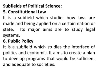 Subfields of Political Science:
5. Constitutional Law
It is a subfield which studies how laws are
made and being applied on a certain nation or
state. Its major aims are to study legal
systems.
6. Public Policy
It is a subfield which studies the interface of
politics and economic. It aims to create a plan
to develop programs that would be sufficient
and adequate to societies.
 