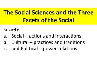 The Social Sciences and the Three
Facets of the Social
Society:
a. Social – actions and interactions
b. Cultural – practices and traditions
c. and Political – power relations
 