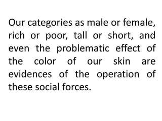 Our categories as male or female,
rich or poor, tall or short, and
even the problematic effect of
the color of our skin are
evidences of the operation of
these social forces.
 