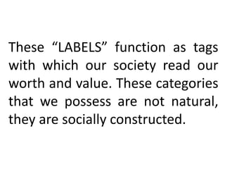 These “LABELS” function as tags
with which our society read our
worth and value. These categories
that we possess are not natural,
they are socially constructed.
 