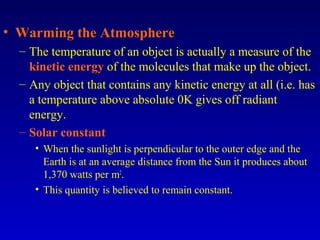 • Warming the Atmosphere
– The temperature of an object is actually a measure of the
kinetic energy of the molecules that make up the object.
– Any object that contains any kinetic energy at all (i.e. has
a temperature above absolute 0K gives off radiant
energy.
– Solar constant
• When the sunlight is perpendicular to the outer edge and the
Earth is at an average distance from the Sun it produces about
1,370 watts per m2
.
• This quantity is believed to remain constant.
 