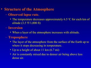 • Structure of the Atmosphere
– Observed lapse rate.
• The temperature decreases approximately 6.5 O
C for each km of
alitude (3.5 O
F/1,000 ft)
– Inversion
• When a layer of the atmosphere increases with altitude.
– Troposphere
• The layer of the atmosphere from the surface of the Earth up to
where it stops decreasing in temperature.
• Up to a height of about 11 km (6.7 mi)
• Air is constantly mixed due to denser air being above less
dense air.
 
