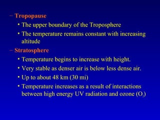 – Tropopause
• The upper boundary of the Troposphere
• The temperature remains constant with increasing
altitude
– Stratosphere
• Temperature begins to increase with height.
• Very stable as denser air is below less dense air.
• Up to about 48 km (30 mi)
• Temperature increases as a result of interactions
between high energy UV radiation and ozone (O3)
 