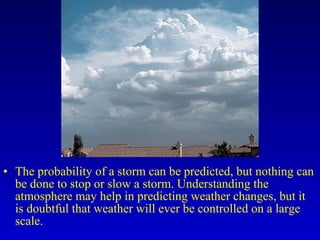• The probability of a storm can be predicted, but nothing can
be done to stop or slow a storm. Understanding the
atmosphere may help in predicting weather changes, but it
is doubtful that weather will ever be controlled on a large
scale.
 