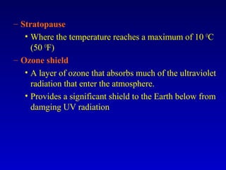– Stratopause
• Where the temperature reaches a maximum of 10 O
C
(50 O
F)
– Ozone shield
• A layer of ozone that absorbs much of the ultraviolet
radiation that enter the atmosphere.
• Provides a significant shield to the Earth below from
damging UV radiation
 