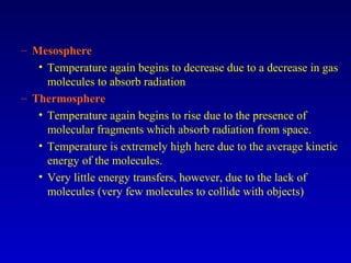 – Mesosphere
• Temperature again begins to decrease due to a decrease in gas
molecules to absorb radiation
– Thermosphere
• Temperature again begins to rise due to the presence of
molecular fragments which absorb radiation from space.
• Temperature is extremely high here due to the average kinetic
energy of the molecules.
• Very little energy transfers, however, due to the lack of
molecules (very few molecules to collide with objects)
 