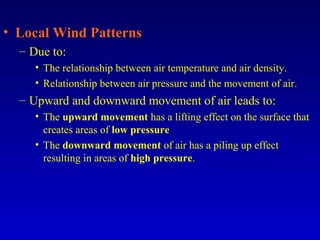 • Local Wind Patterns
– Due to:
• The relationship between air temperature and air density.
• Relationship between air pressure and the movement of air.
– Upward and downward movement of air leads to:
• The upward movement has a lifting effect on the surface that
creates areas of low pressure
• The downward movement of air has a piling up effect
resulting in areas of high pressure.
 