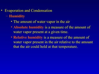 • Evaporation and Condensation
– Humidity
• The amount of water vapor in the air
• Absolute humidity is a measure of the amount of
water vapor present at a given time.
• Relative humidity is a measure of the amount of
water vapor present in the air relative to the amount
that the air could hold at that temperature.
 