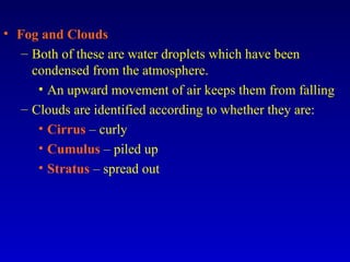 • Fog and Clouds
– Both of these are water droplets which have been
condensed from the atmosphere.
• An upward movement of air keeps them from falling
– Clouds are identified according to whether they are:
• Cirrus – curly
• Cumulus – piled up
• Stratus – spread out
 
