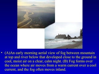 • (A)An early morning aerial view of fog between mountain
at top and river below that developed close to the ground in
cool, moist air on a clear, calm night. (B) Fog forms over
the ocean where air moves from a warm current over a cool
current, and the fog often moves inland.
 