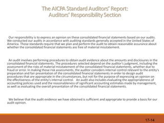 17-14
The AICPAStandard Auditors’ Report:
Auditors’ Responsibility Section
Our responsibility is to express an opinion on these consolidated financial statements based on our audits.
We conducted our audits in accordance with auditing standards generally accepted in the United States of
America. Those standards require that we plan and perform the audit to obtain reasonable assurance about
whether the consolidated financial statements are free of material misstatement.
An audit involves performing procedures to obtain audit evidence about the amounts and disclosures in the
consolidated financial statements. The procedures selected depend on the auditor's judgment, including the
assessment of the risks of material misstatement of the consolidated financial statements, whether due to
fraud or error. In making those risk assessments, the auditor considers internal control relevant to the entity's
preparation and fair presentation of the consolidated financial statements in order to design audit
procedures that are appropriate in the circumstances, but not for the purpose of expressing an opinion on
the effectiveness of the entity's internal control. An audit also includes evaluating the appropriateness of
accounting policies used and the reasonableness of significant accounting estimates made by management,
as well as evaluating the overall presentation of the consolidated financial statements.
We believe that the audit evidence we have obtained is sufficient and appropriate to provide a basis for our
audit opinion.
 