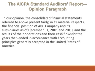 In our opinion, the consolidated financial statements
referred to above present fairly, in all material respects,
the financial position of ABC Company and its
subsidiaries as of December 31, 20X1 and 20X0, and the
results of their operations and their cash flows for the
years then ended in accordance with accounting
principles generally accepted in the United States of
America.
 