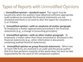 Types of Reports with Unmodified Opinions
1. Unmodified opinion—standard report. This report may be
issued only when the auditors have obtained sufficient appropriate
audit evidence to conclude the financial statements are not
misstated and there is no need to alter the report for situations 2,
3, or 4 below.
2. Unmodified opinion—with an emphasis-of-matter paragraph.
To emphasize a matter appropriately presented in the financial
statements (e.g., a change in accounting principles).
3. Unmodified opinion—with an other-matter paragraph. To
emphasize a matter other than those presented or disclosed in the
financial statements (e.g., other information in documents
containing audited financial statements).
4. Unmodified opinion on group financial statements. When two
or more CPA firms are involved in an audit and the group auditor
(the firm that performs majority of the work) does not wish to take
responsibility for the work of the component auditors.
 