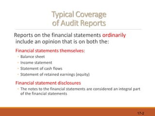 17-2
Typical Coverage
of Audit Reports
Reports on the financial statements ordinarily
include an opinion that is on both the:
Financial statements themselves:
◦ Balance sheet
◦ Income statement
◦ Statement of cash flows
◦ Statement of retained earnings (equity)
Financial statement disclosures
◦ The notes to the financial statements are considered an integral part
of the financial statements
 