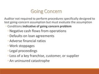 Going Concern
Auditor not required to perform procedures specifically designed to
test going-concern assumption but must evaluate the assumption
◦ Conditions indicative of going concern problem
◦ Negative cash flows from operations
◦ Defaults on loan agreements
◦ Adverse financial ratios
◦ Work stoppages
◦ Legal proceedings
◦ Loss of a key franchise, customer, or supplier
◦ An uninsured catastrophe
 