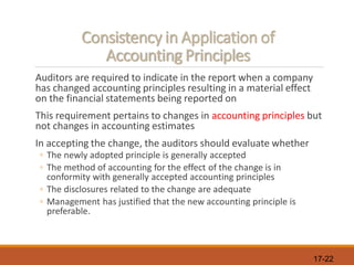 17-22
Consistency in Application of
Accounting Principles
Auditors are required to indicate in the report when a company
has changed accounting principles resulting in a material effect
on the financial statements being reported on
This requirement pertains to changes in accounting principles but
not changes in accounting estimates
In accepting the change, the auditors should evaluate whether
◦ The newly adopted principle is generally accepted
◦ The method of accounting for the effect of the change is in
conformity with generally accepted accounting principles
◦ The disclosures related to the change are adequate
◦ Management has justified that the new accounting principle is
preferable.
 