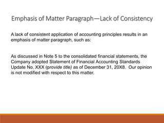 Emphasis of Matter Paragraph—Lack of Consistency
A lack of consistent application of accounting principles results in an
emphasis of matter paragraph, such as:
As discussed in Note 5 to the consolidated financial statements, the
Company adopted Statement of Financial Accounting Standards
Update No. XXX (provide title) as of December 31, 20X8. Our opinion
is not modified with respect to this matter.
 