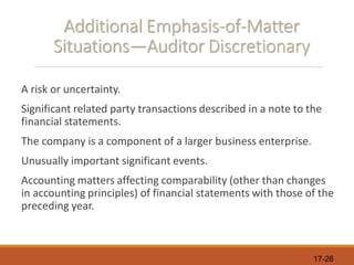 17-26
Additional Emphasis-of-Matter
Situations—Auditor Discretionary
A risk or uncertainty.
Significant related party transactions described in a note to the
financial statements.
The company is a component of a larger business enterprise.
Unusually important significant events.
Accounting matters affecting comparability (other than changes
in accounting principles) of financial statements with those of the
preceding year.
 