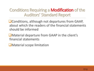 17-3
Conditions Requiring a Modification of the
Auditors’ Standard Report
❑Conditions, although not departures from GAAP,
about which the readers of the financial statements
should be informed
❑Material departure from GAAP in the client’s
financial statements
❑Material scope limitation
 