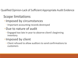 Qualified Opinion-Lack of Sufficient Appropriate Audit Evidence
Scope limitations
◦Imposed by circumstances
◦ Important accounting records destroyed
◦Due to nature of audit
◦ Engaged too late in year to observe client’s beginning
inventory
◦Imposed by client
◦ Client refused to allow auditors to send confirmations to
customers
 